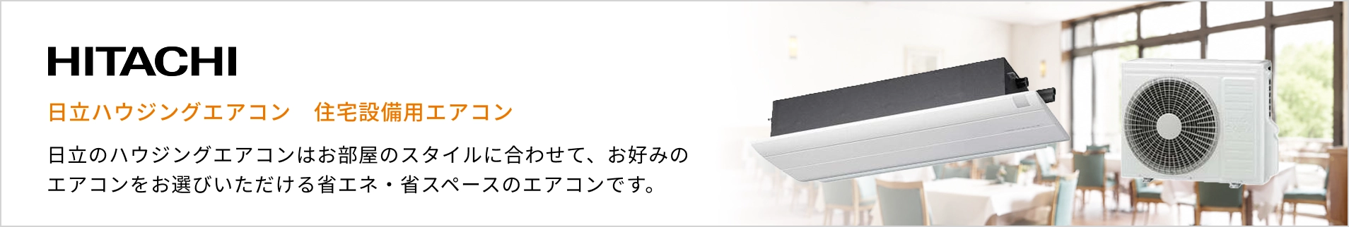 日立 ハウジングエアコン紹介バナー：日立のハウジングエアコンはお部屋のスタイルに合わせて、お好みのエアコンをお選びいただける省エネ・省スペースのエアコンです。