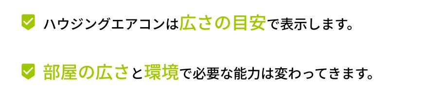 ハウジングエアコンは広さの目安で表示します。部屋の広さと環境で必要な能力は変わってきます。