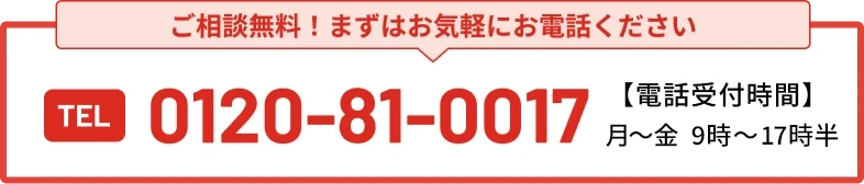 まずはお気軽にお電話ください TEL 0120-81-0017 電話受付時間 / 月〜金 9:00〜18:00