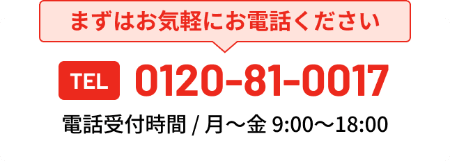 まずはお気軽にお電話ください TEL 0120-81-0017 電話受付時間 / 月〜金 9:00〜18:00