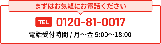 まずはお気軽にお電話ください TEL 0120-81-0017 電話受付時間 / 月〜金 9:00〜18:00