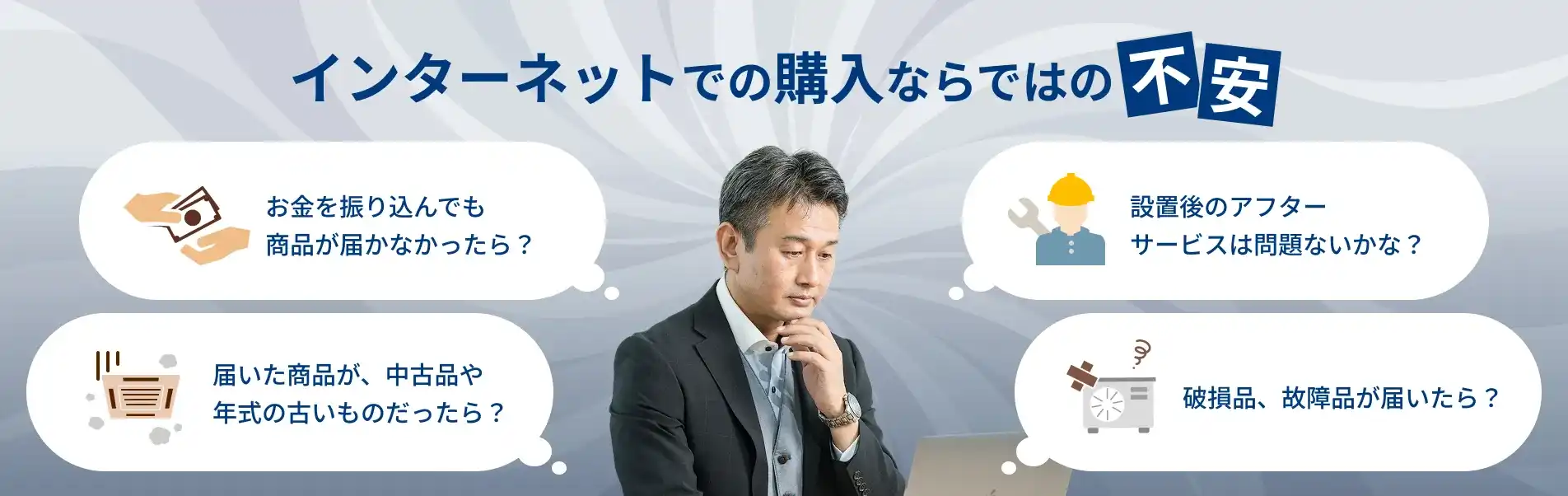 インターネットでの購入ならではの不安 - お金を振り込んでも商品が届かなかったら？設置後のアフターサービスは問題ないかな？届いた商品が中古品や年式の古いものだったら？破損品、故障品が届いたら？
