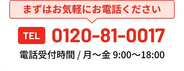 まずはお気軽にお電話ください TEL 0120-81-0017 電話受付時間 / (月～金)9:00～18:00