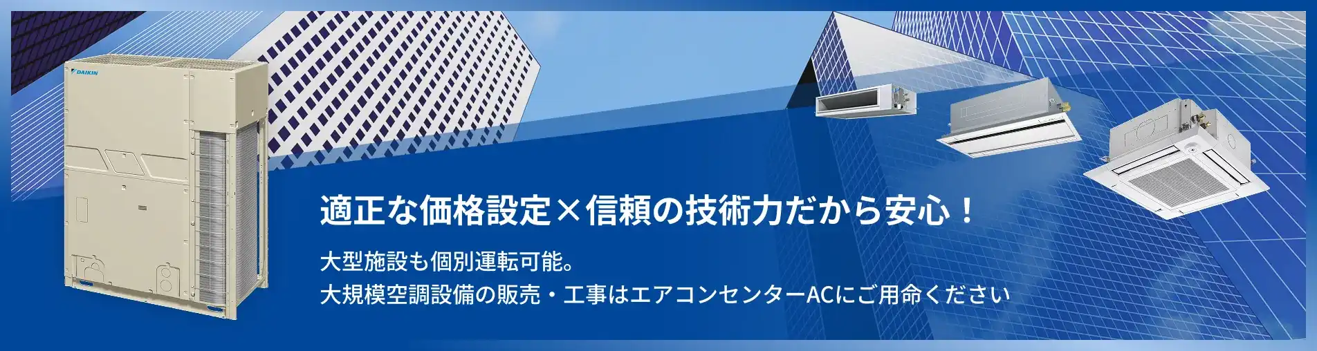 適正な価格設定×信頼の技術力だから安心！ 大型施設も個別運転可能。大規模空調設備の販売・工事はエアコンセンターACにご用命ください
