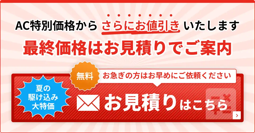 AC特別価格からさらにお値引きいたします 最終価格はお見積りでご案内 お急ぎの方はお早めにご依頼ください 夏の駆け込み大特価 無料お見積りはこちら
