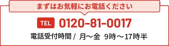 まずはお気軽にお電話ください TEL 0120-81-0017 電話受付時間 / 月〜金 9:00〜18:00
