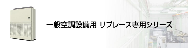 設備用 一般空調設備用リプレース専用シリーズ